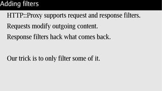 Adding filters
HTTP::Proxy supports request and response filters.
Requests modify outgoing content.
Response filters hack what comes back.
Our trick is to only filter some of it.
 