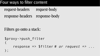 Four ways to filter content
request-headers request-body
response-headers response-body
Filters go onto a stack:
$proxy->push_filter
(
response => $filter # or request => ...
);
 