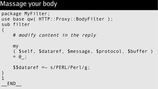 Massage your body
package MyFilter;
use base qw( HTTP::Proxy::BodyFilter );
sub filter
{
# modify content in the reply
my
( $self, $dataref, $message, $protocol, $buffer )
= @_;
$$dataref =~ s/PERL/Perl/g;
}
1
__END__
 