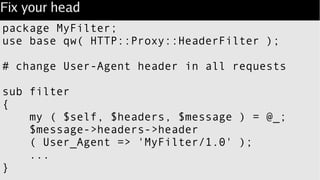 Fix your head
package MyFilter;
use base qw( HTTP::Proxy::HeaderFilter );
# change User-Agent header in all requests
sub filter
{
my ( $self, $headers, $message ) = @_;
$message->headers->header
( User_Agent => 'MyFilter/1.0' );
...
}
 