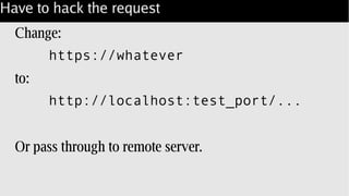 Have to hack the request
Change:
https://whatever
to:
http://localhost:test_port/...
Or pass through to remote server.
 