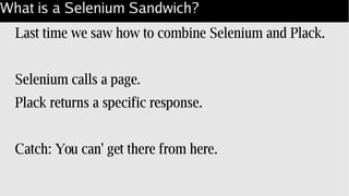 What is a Selenium Sandwich?
Last time we saw how to combine Selenium and Plack.
Selenium calls a page.
Plack returns a specific response.
Catch: You can' get there from here.
 
