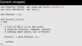 Generic wrapper
use Exporter::Proxy qw( wrap_lwp handle_locally );
use List::MoreUtils qw( uniq );
our @localz = ();
our $handle_locally
= sub
{
# list of URL's is on the stack.
# could be literals, regexen, objects.
# lacking smart match, use if-blocks.
@localz = uniq @localz, @_;
return
};
 