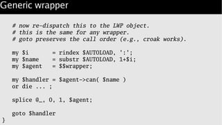 Generic wrapper
# now re-dispatch this to the LWP object.
# this is the same for any wrapper.
# goto preserves the call order (e.g., croak works).
my $i = rindex $AUTOLOAD, ':';
my $name = substr $AUTOLOAD, 1+$i;
my $agent = $$wrapper;
my $handler = $agent->can( $name )
or die ... ;
splice @_, 0, 1, $agent;
goto $handler
}
 