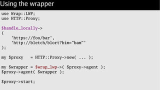 Using the wrapper
use Wrap::LWP;
use HTTP::Proxy;
$handle_locally->
(
'https://foo/bar',
'http://bletch/blort?bim="bam"'
);
my $proxy = HTTP::Proxy->new( ... );
my $wrapper = $wrap_lwp->( $proxy->agent );
$proxy->agent( $wrapper );
$proxy->start;
 