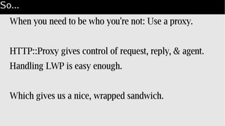 So...
When you need to be who you're not: Use a proxy.
HTTP::Proxy gives control of request, reply, & agent.
Handling LWP is easy enough.
Which gives us a nice, wrapped sandwich.
 