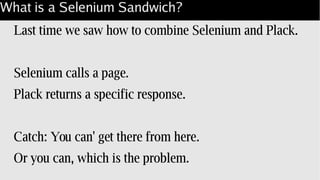 What is a Selenium Sandwich?
Last time we saw how to combine Selenium and Plack.
Selenium calls a page.
Plack returns a specific response.
Catch: You can' get there from here.
Or you can, which is the problem.
 