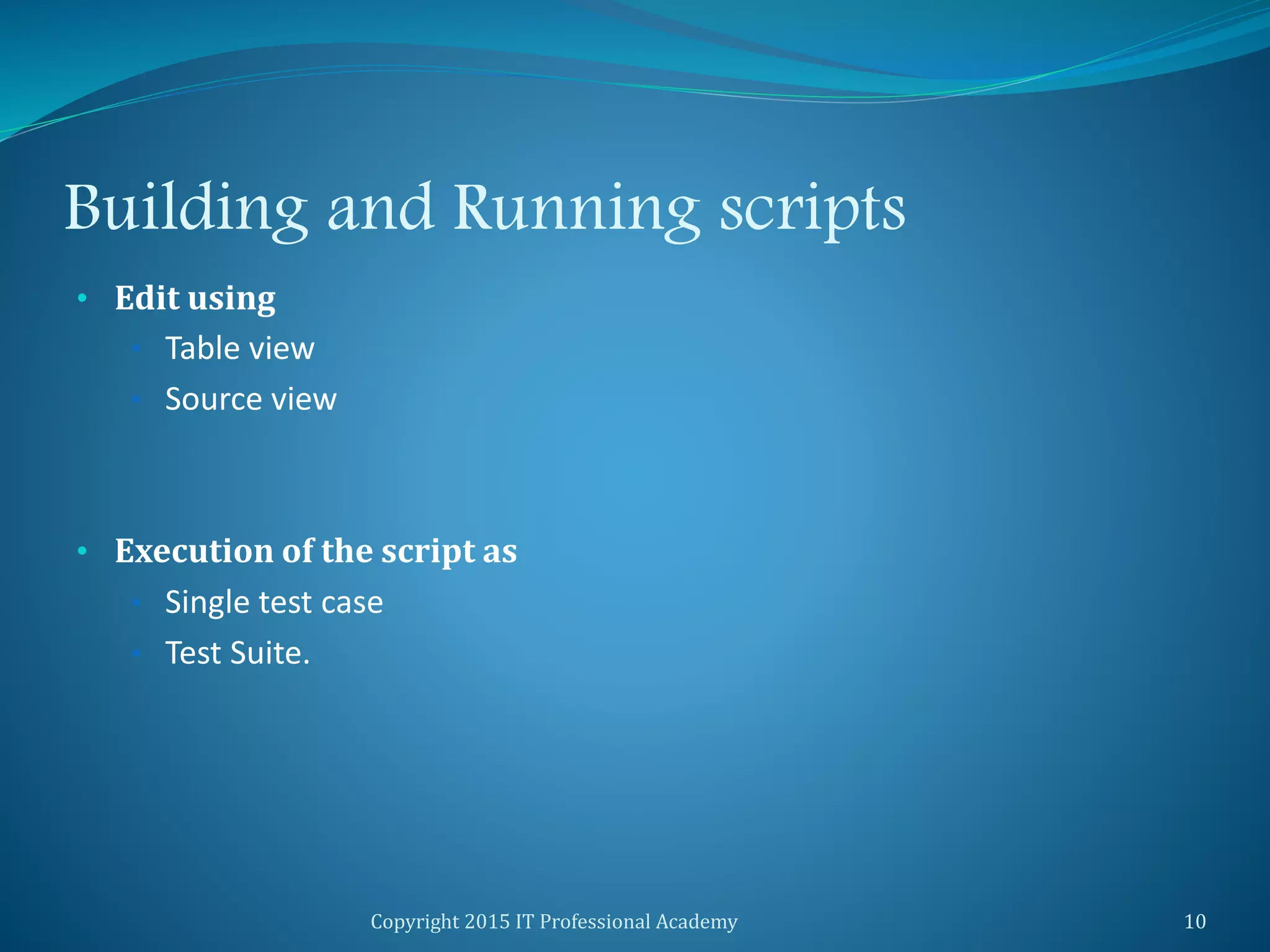 Building and Running scripts
• Edit using
• Table view
• Source view
• Execution of the script as
• Single test case
• Test Suite.
Copyright 2015 IT Professional Academy 10
 