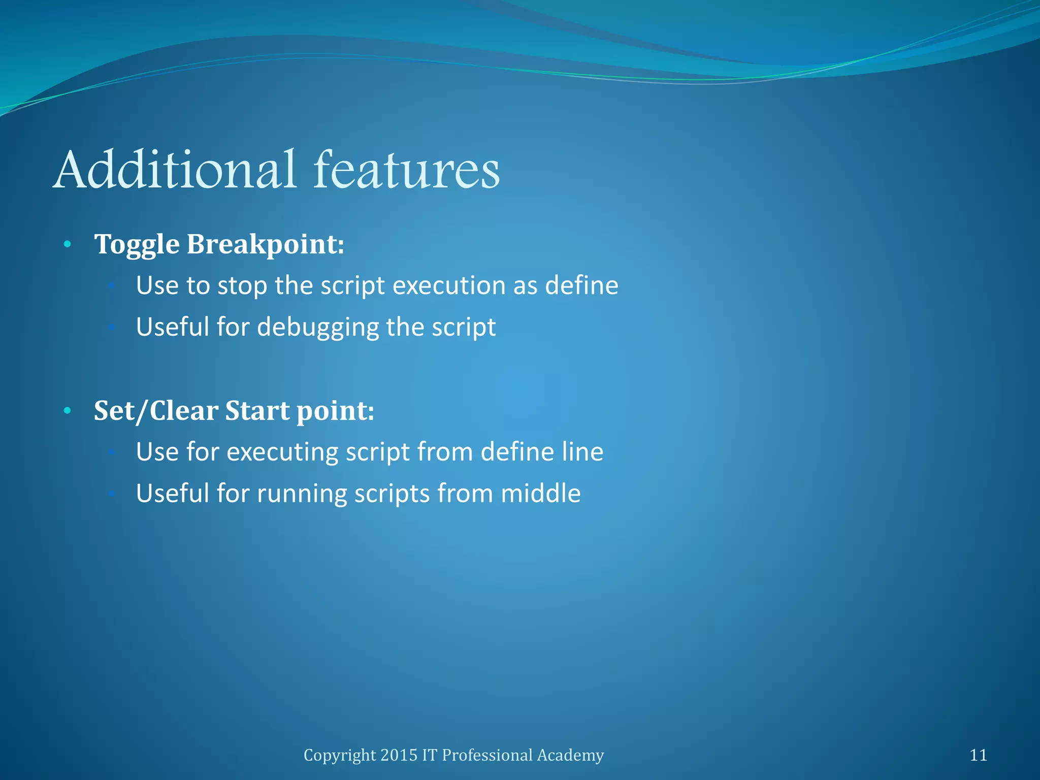 Additional features
• Toggle Breakpoint:
• Use to stop the script execution as define
• Useful for debugging the script
• Set/Clear Start point:
• Use for executing script from define line
• Useful for running scripts from middle
Copyright 2015 IT Professional Academy 11
 