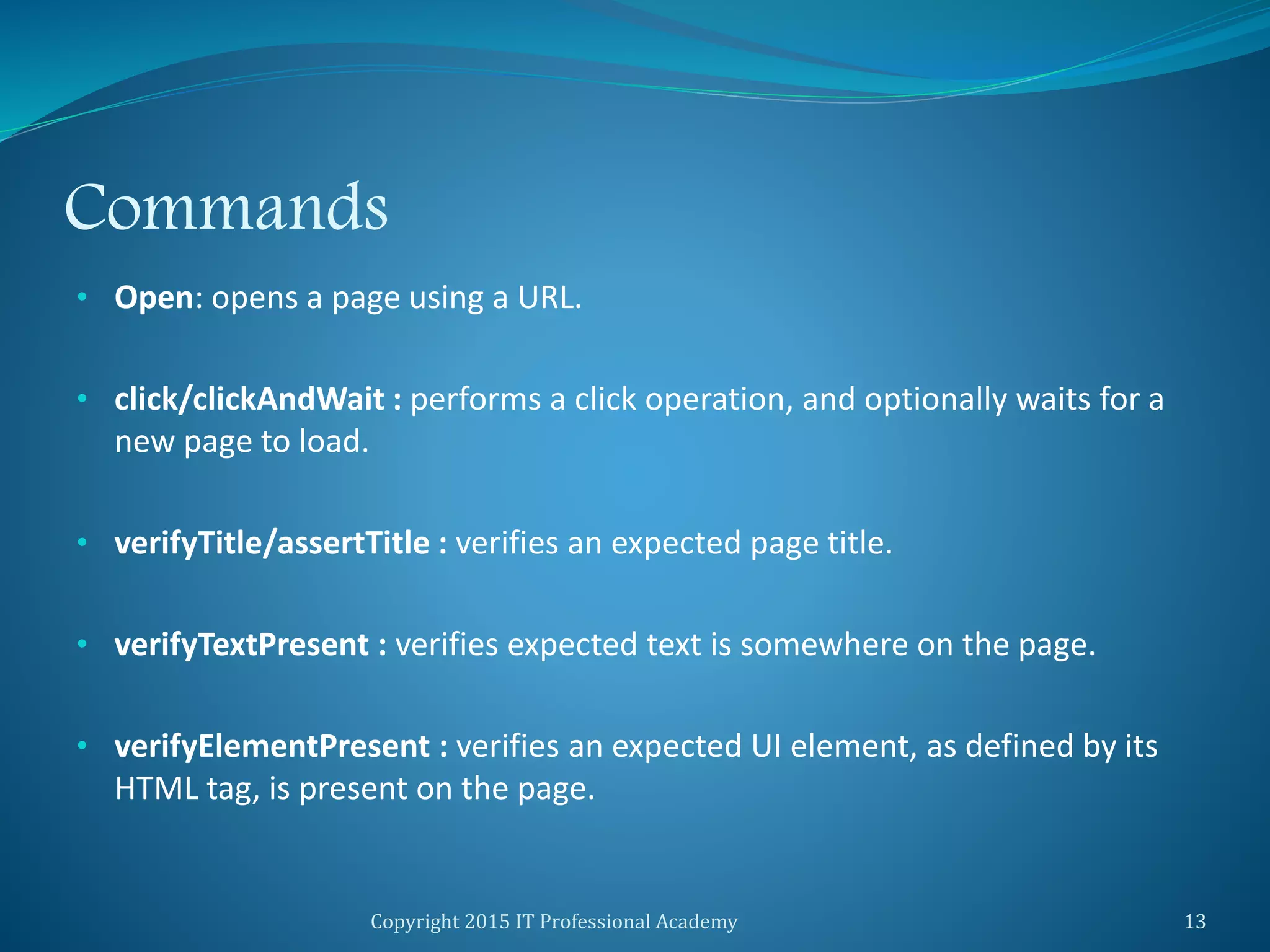 Commands
• Open: opens a page using a URL.
• click/clickAndWait : performs a click operation, and optionally waits for a
new page to load.
• verifyTitle/assertTitle : verifies an expected page title.
• verifyTextPresent : verifies expected text is somewhere on the page.
• verifyElementPresent : verifies an expected UI element, as defined by its
HTML tag, is present on the page.
Copyright 2015 IT Professional Academy 13
 