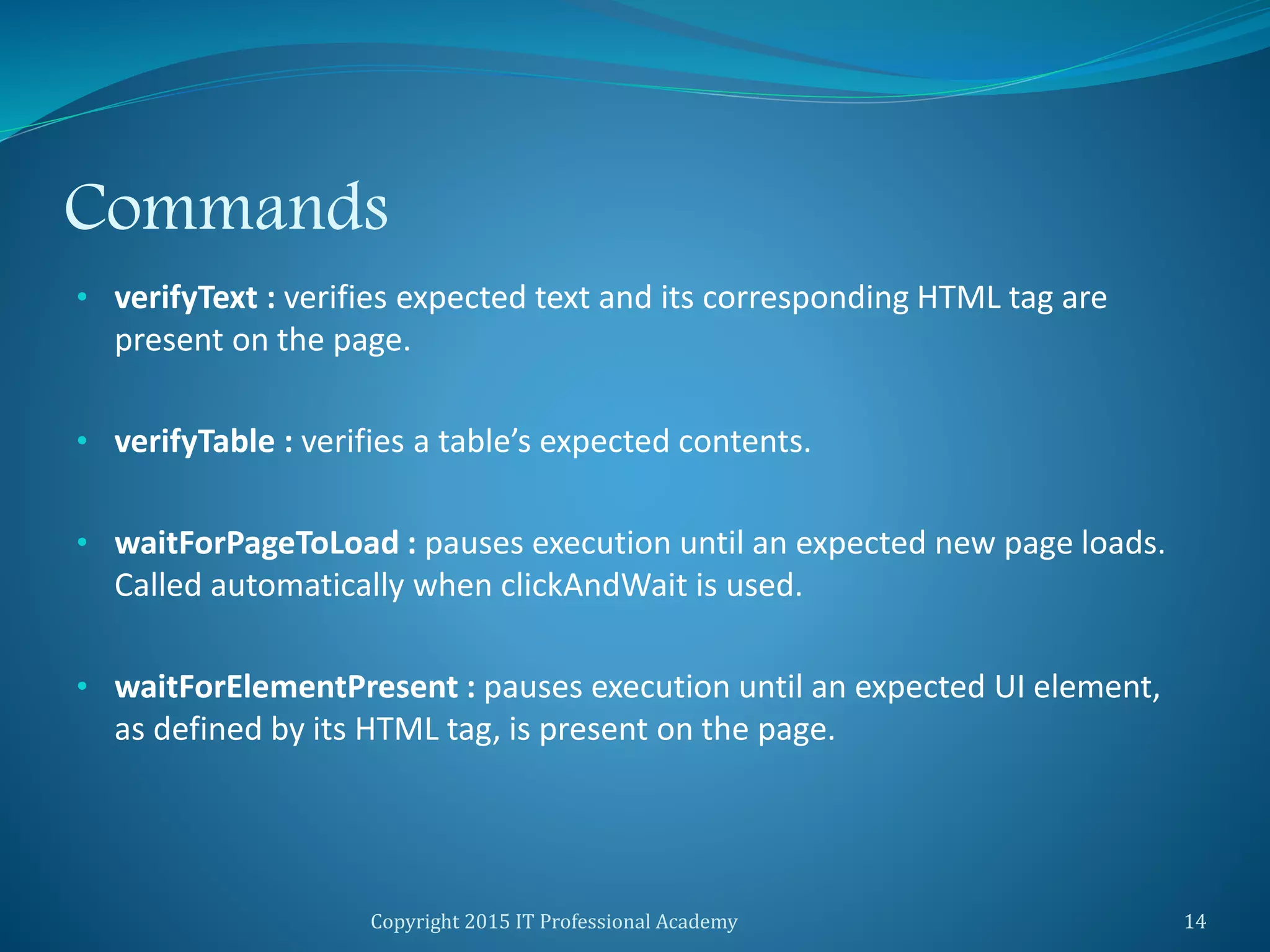 Commands
• verifyText : verifies expected text and its corresponding HTML tag are
present on the page.
• verifyTable : verifies a table’s expected contents.
• waitForPageToLoad : pauses execution until an expected new page loads.
Called automatically when clickAndWait is used.
• waitForElementPresent : pauses execution until an expected UI element,
as defined by its HTML tag, is present on the page.
Copyright 2015 IT Professional Academy 14
 