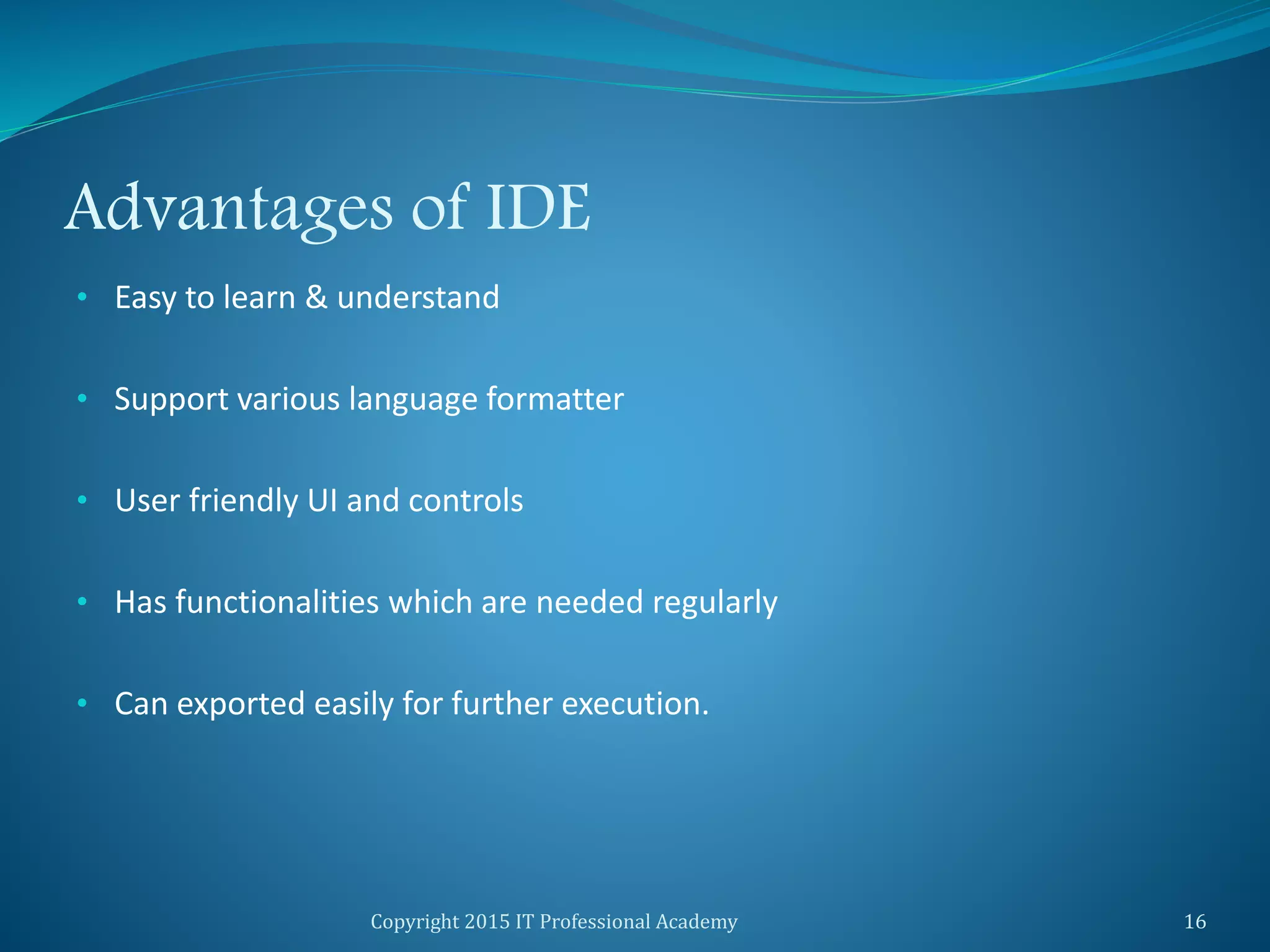 Advantages of IDE
• Easy to learn & understand
• Support various language formatter
• User friendly UI and controls
• Has functionalities which are needed regularly
• Can exported easily for further execution.
Copyright 2015 IT Professional Academy 16
 