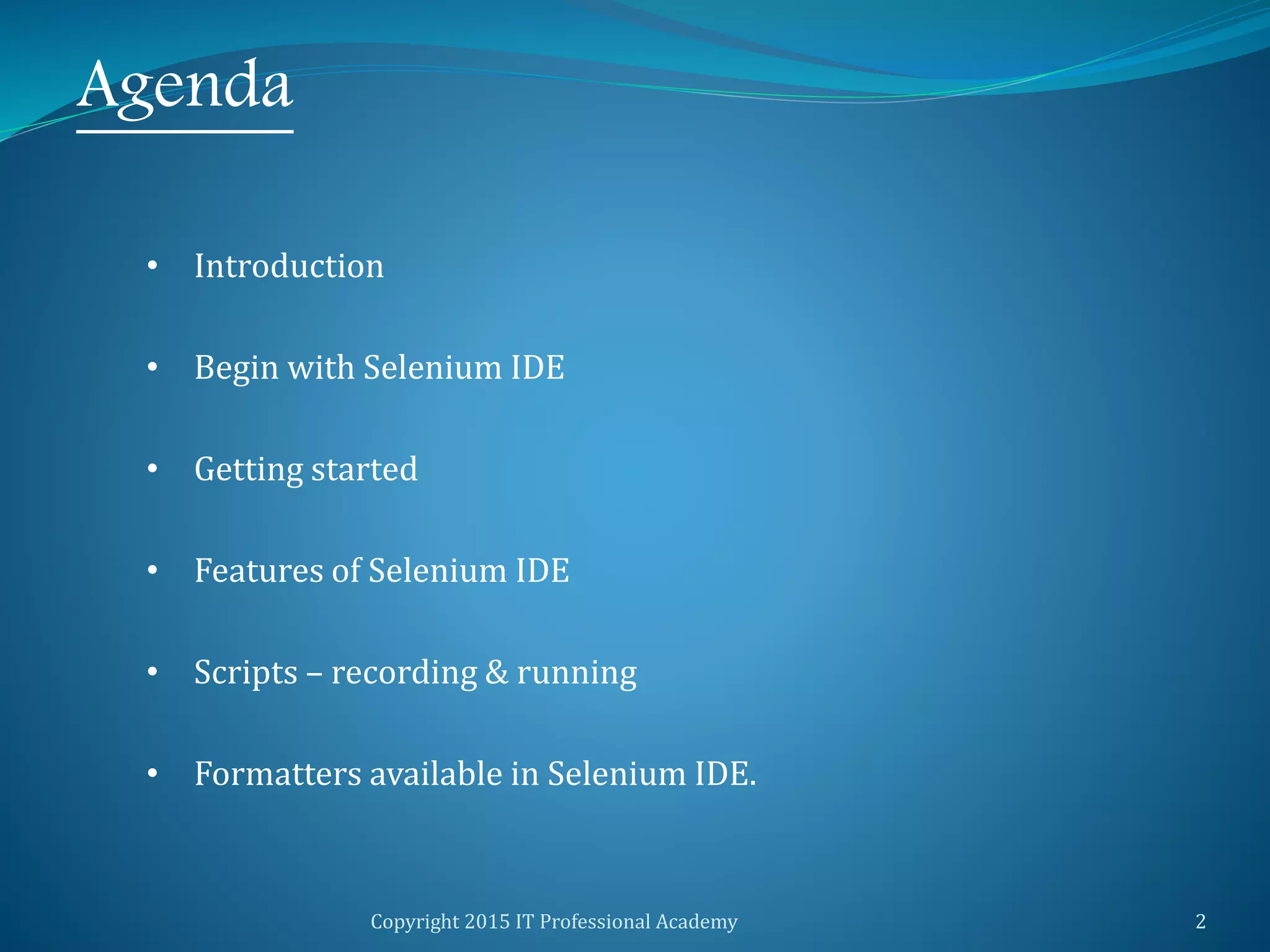 Copyright 2015 IT Professional Academy 2
Agenda
• Introduction
• Begin with Selenium IDE
• Getting started
• Features of Selenium IDE
• Scripts – recording & running
• Formatters available in Selenium IDE.
 