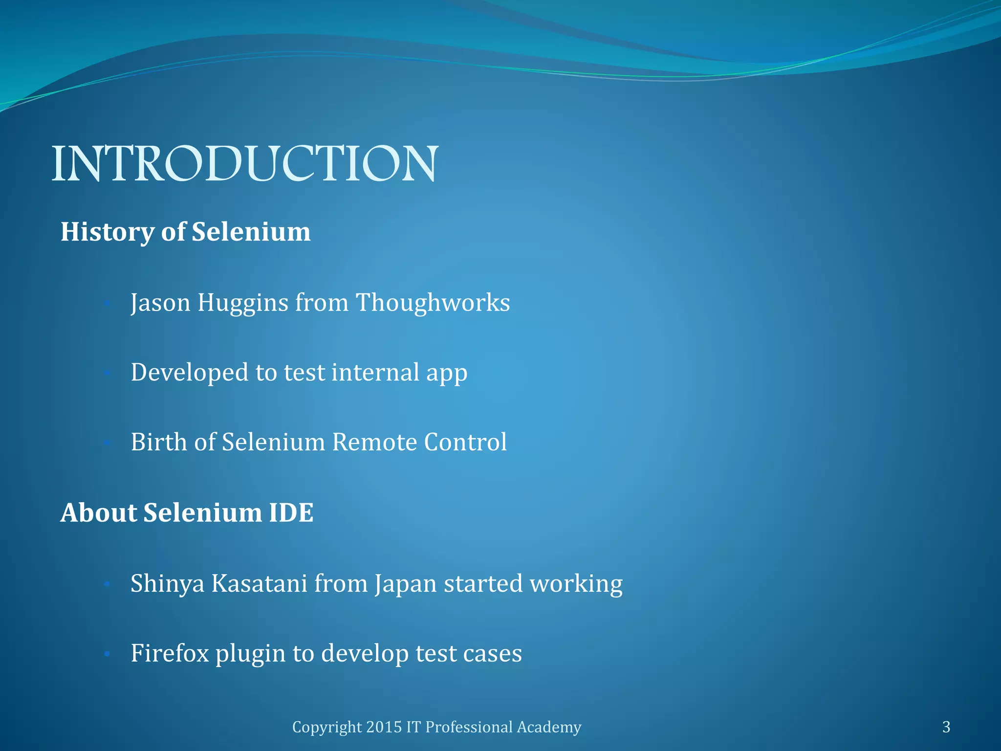 INTRODUCTION
History of Selenium
• Jason Huggins from Thoughworks
• Developed to test internal app
• Birth of Selenium Remote Control
About Selenium IDE
• Shinya Kasatani from Japan started working
• Firefox plugin to develop test cases
Copyright 2015 IT Professional Academy 3
 