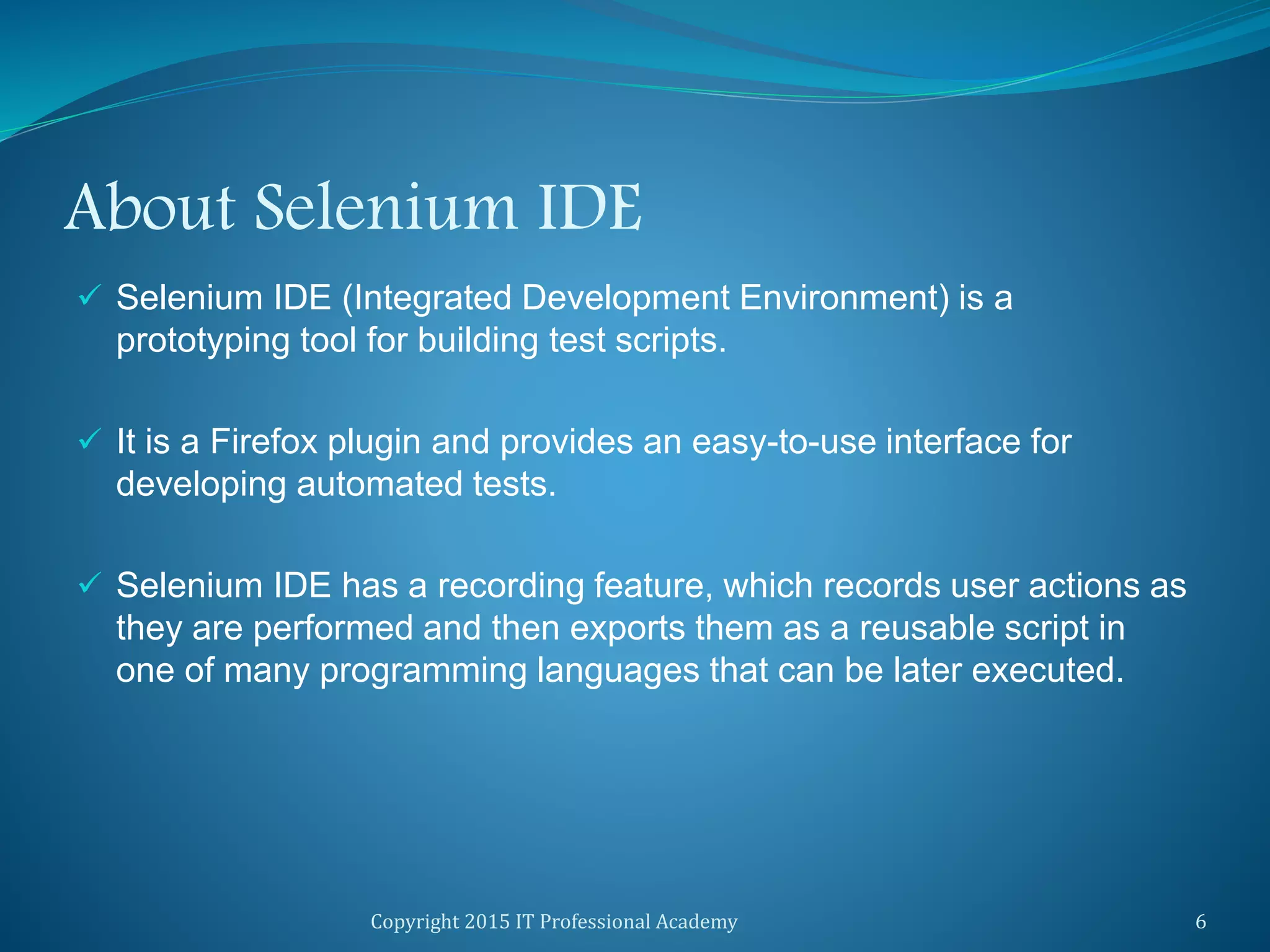 About Selenium IDE
 Selenium IDE (Integrated Development Environment) is a
prototyping tool for building test scripts.
 It is a Firefox plugin and provides an easy-to-use interface for
developing automated tests.
 Selenium IDE has a recording feature, which records user actions as
they are performed and then exports them as a reusable script in
one of many programming languages that can be later executed.
Copyright 2015 IT Professional Academy 6
 
