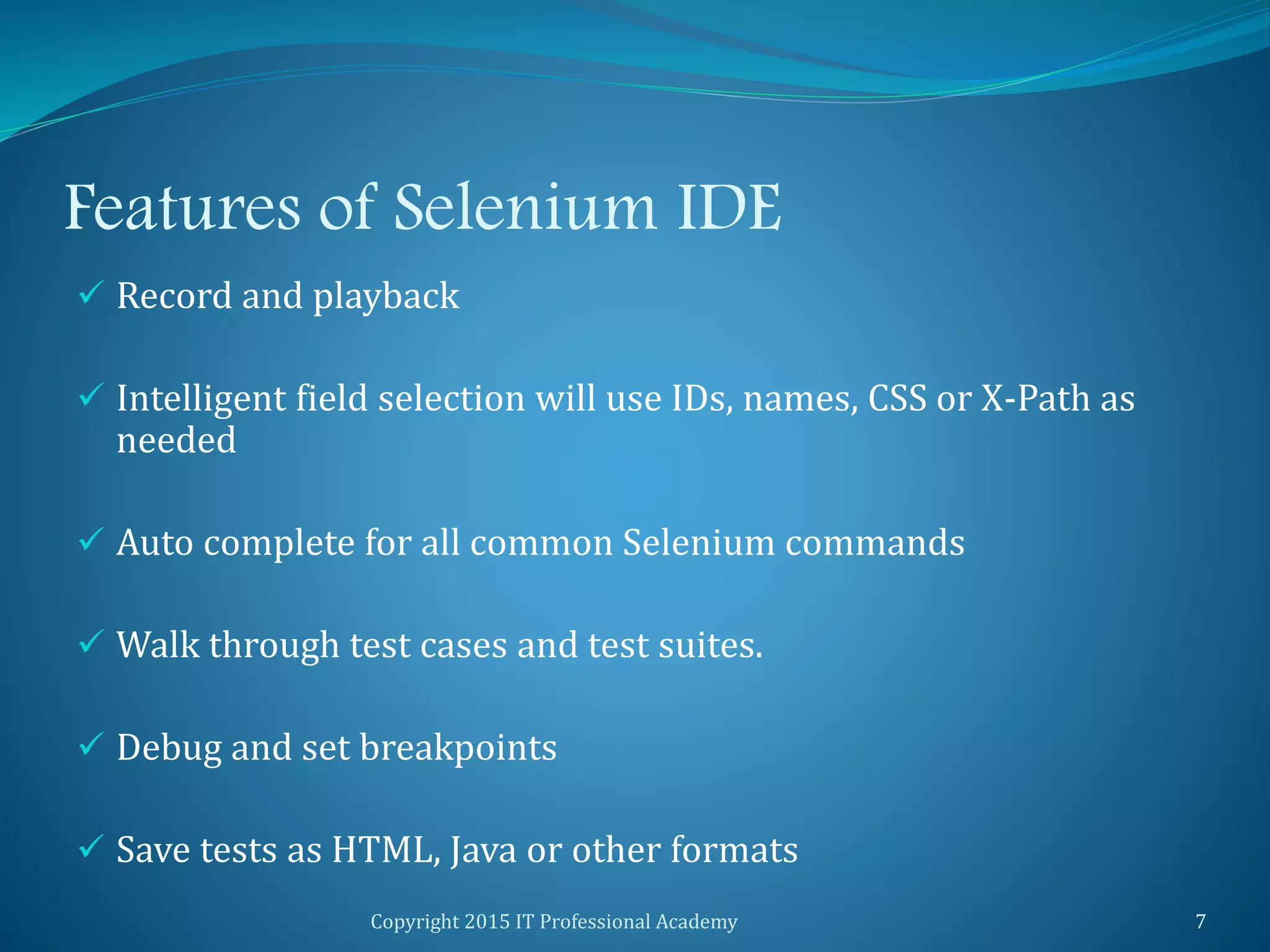 Features of Selenium IDE
 Record and playback
 Intelligent field selection will use IDs, names, CSS or X-Path as
needed
 Auto complete for all common Selenium commands
 Walk through test cases and test suites.
 Debug and set breakpoints
 Save tests as HTML, Java or other formats
Copyright 2015 IT Professional Academy 7
 