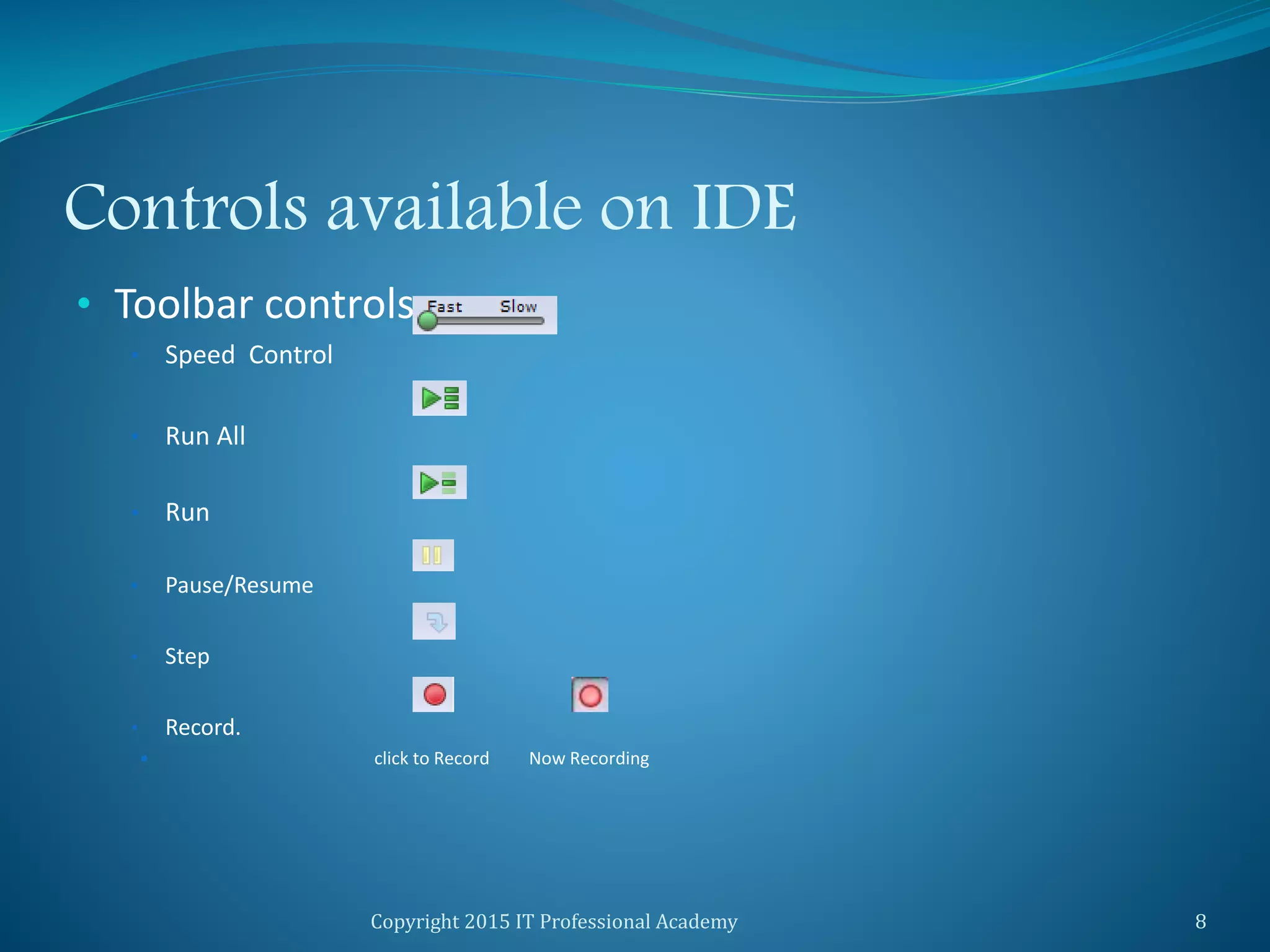 Controls available on IDE
• Toolbar controls:
• Speed Control
• Run All
• Run
• Pause/Resume
• Step
• Record.
 click to Record Now Recording
Copyright 2015 IT Professional Academy 8
 