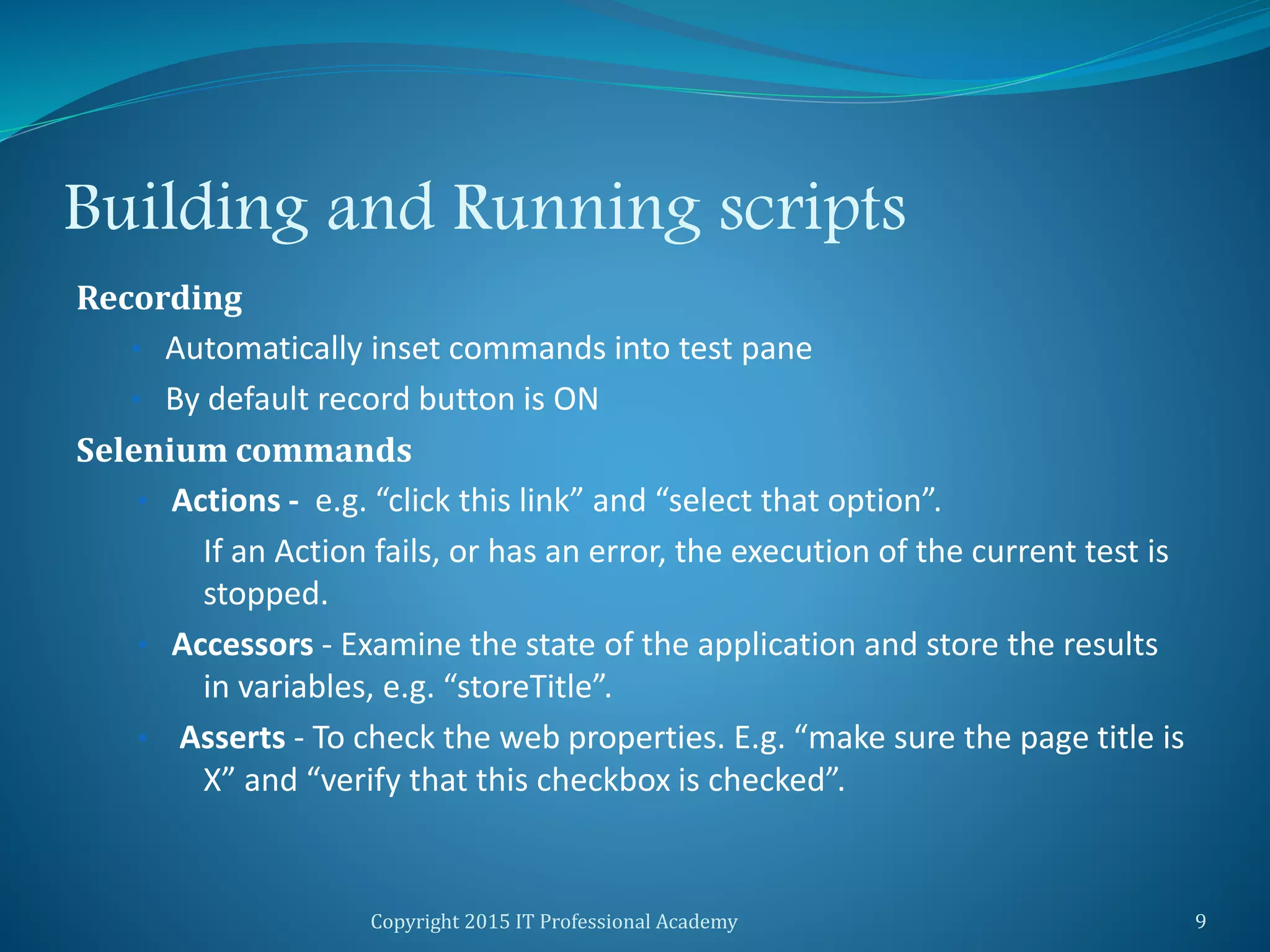 Building and Running scripts
Recording
• Automatically inset commands into test pane
• By default record button is ON
Selenium commands
• Actions - e.g. “click this link” and “select that option”.
If an Action fails, or has an error, the execution of the current test is
stopped.
• Accessors - Examine the state of the application and store the results
in variables, e.g. “storeTitle”.
• Asserts - To check the web properties. E.g. “make sure the page title is
X” and “verify that this checkbox is checked”.
Copyright 2015 IT Professional Academy 9
 