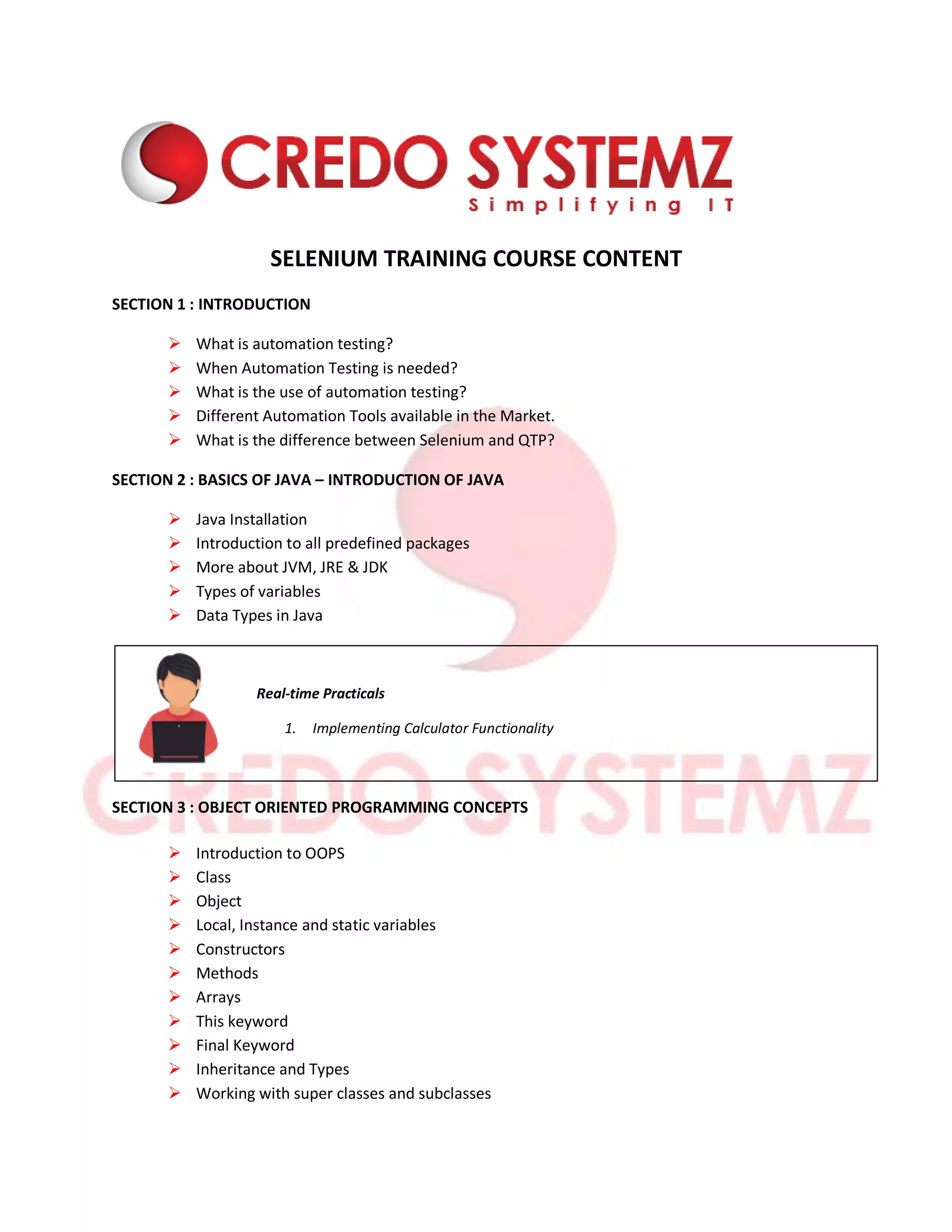 SELENIUM TRAINING COURSE CONTENT
SECTION 1 : INTRODUCTION
 What is automation testing?
 When Automation Testing is needed?
 What is the use of automation testing?
 Different Automation Tools available in the Market.
 What is the difference between Selenium and QTP?
SECTION 2 : BASICS OF JAVA – INTRODUCTION OF JAVA
 Java Installation
 Introduction to all predefined packages
 More about JVM, JRE & JDK
 Types of variables
 Data Types in Java
Real-time Practicals
1. Implementing Calculator Functionality
SECTION 3 : OBJECT ORIENTED PROGRAMMING CONCEPTS
 Introduction to OOPS
 Class
 Object
 Local, Instance and static variables
 Constructors
 Methods
 Arrays
 This keyword
 Final Keyword
 Inheritance and Types
 Working with super classes and subclasses
 