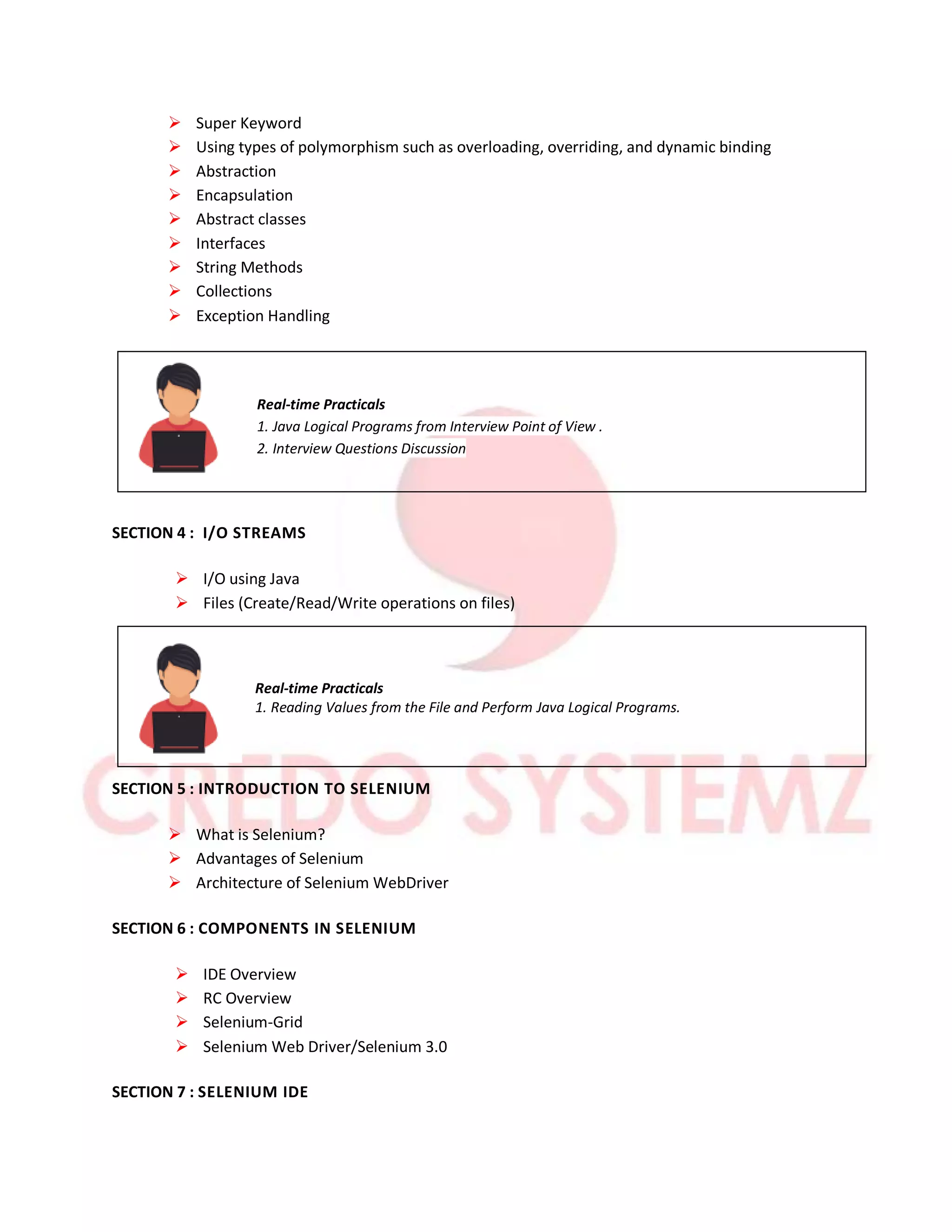  Super Keyword
 Using types of polymorphism such as overloading, overriding, and dynamic binding
 Abstraction
 Encapsulation
 Abstract classes
 Interfaces
 String Methods
 Collections
 Exception Handling
Real-time Practicals
1. Java Logical Programs from Interview Point of View .
2. Interview Questions Discussion
SECTION 4 : I/O STREAMS
 I/O using Java
 Files (Create/Read/Write operations on files)
Real-time Practicals
1. Reading Values from the File and Perform Java Logical Programs.
SECTION 5 : INTRODUCTION TO SELENIUM
 What is Selenium?
 Advantages of Selenium
 Architecture of Selenium WebDriver
SECTION 6 : COMPONENTS IN SELENIUM
 IDE Overview
 RC Overview
 Selenium-Grid
 Selenium Web Driver/Selenium 3.0
SECTION 7 : SELENIUM IDE
 