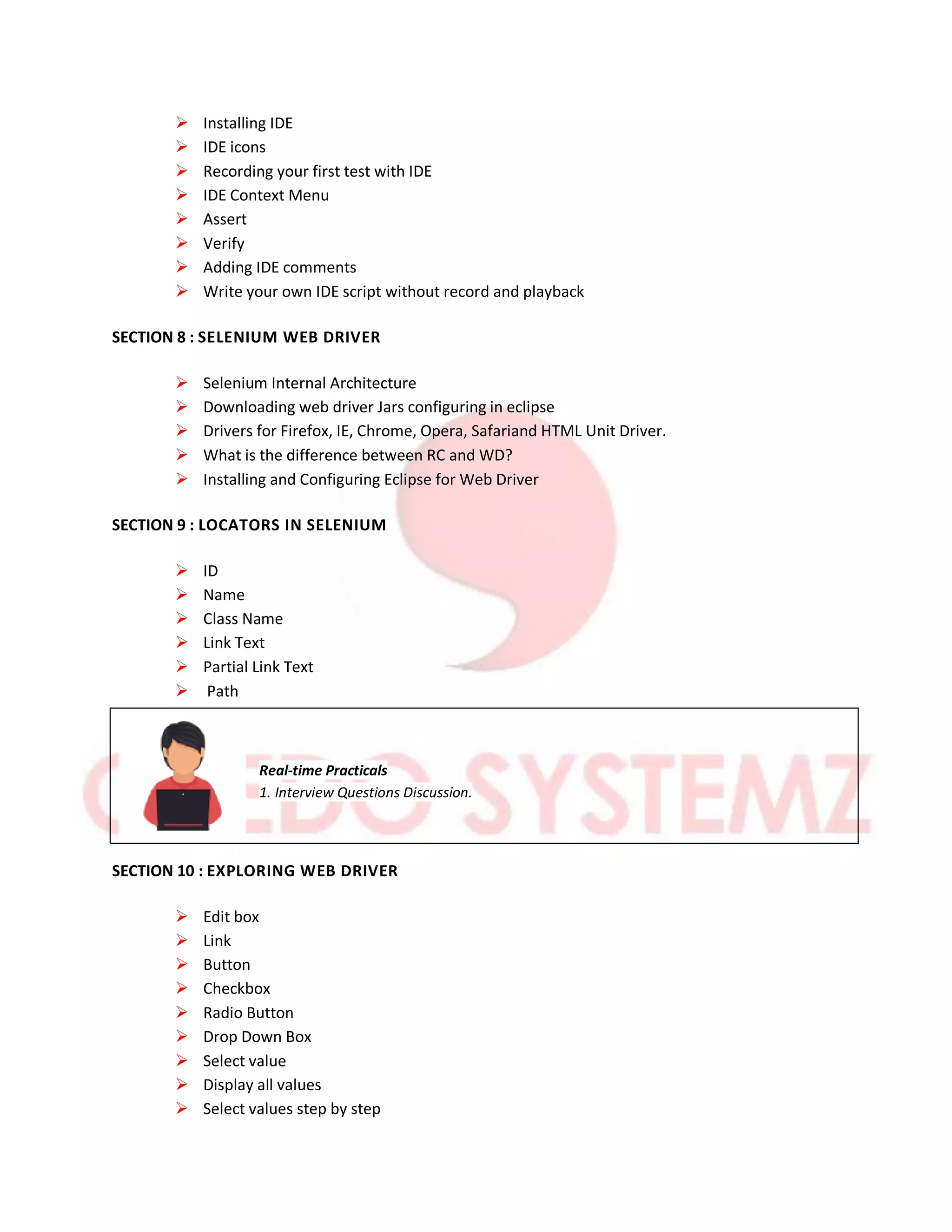  Installing IDE
 IDE icons
 Recording your first test with IDE
 IDE Context Menu
 Assert
 Verify
 Adding IDE comments
 Write your own IDE script without record and playback
SECTION 8 : SELENIUM WEB DRIVER
 Selenium Internal Architecture
 Downloading web driver Jars configuring in eclipse
 Drivers for Firefox, IE, Chrome, Opera, Safariand HTML Unit Driver.
 What is the difference between RC and WD?
 Installing and Configuring Eclipse for Web Driver
SECTION 9 : LOCATORS IN SELENIUM
 ID
 Name
 Class Name
 Link Text
 Partial Link Text
 Path
Real-time Practicals
1. Interview Questions Discussion.
SECTION 10 : EXPLORING WEB DRIVER
 Edit box
 Link
 Button
 Checkbox
 Radio Button
 Drop Down Box
 Select value
 Display all values
 Select values step by step
 