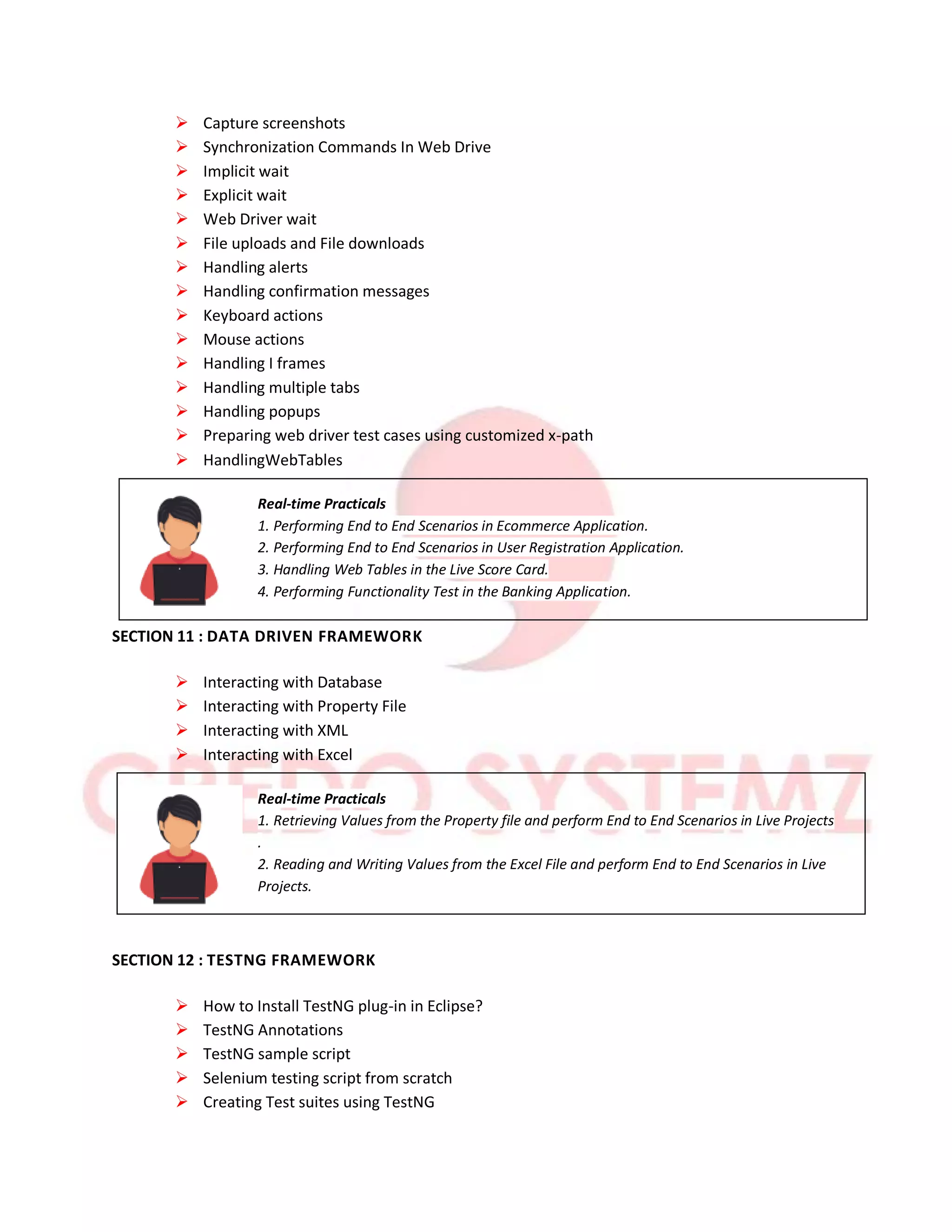  Capture screenshots
 Synchronization Commands In Web Drive
 Implicit wait
 Explicit wait
 Web Driver wait
 File uploads and File downloads
 Handling alerts
 Handling confirmation messages
 Keyboard actions
 Mouse actions
 Handling I frames
 Handling multiple tabs
 Handling popups
 Preparing web driver test cases using customized x-path
 HandlingWebTables
Real-time Practicals
1. Performing End to End Scenarios in Ecommerce Application.
2. Performing End to End Scenarios in User Registration Application.
3. Handling Web Tables in the Live Score Card.
4. Performing Functionality Test in the Banking Application.
SECTION 11 : DATA DRIVEN FRAMEWORK
 Interacting with Database
 Interacting with Property File
 Interacting with XML
 Interacting with Excel
Real-time Practicals
1. Retrieving Values from the Property file and perform End to End Scenarios in Live Projects
.
2. Reading and Writing Values from the Excel File and perform End to End Scenarios in Live
Projects.
SECTION 12 : TESTNG FRAMEWORK
 How to Install TestNG plug-in in Eclipse?
 TestNG Annotations
 TestNG sample script
 Selenium testing script from scratch
 Creating Test suites using TestNG
 