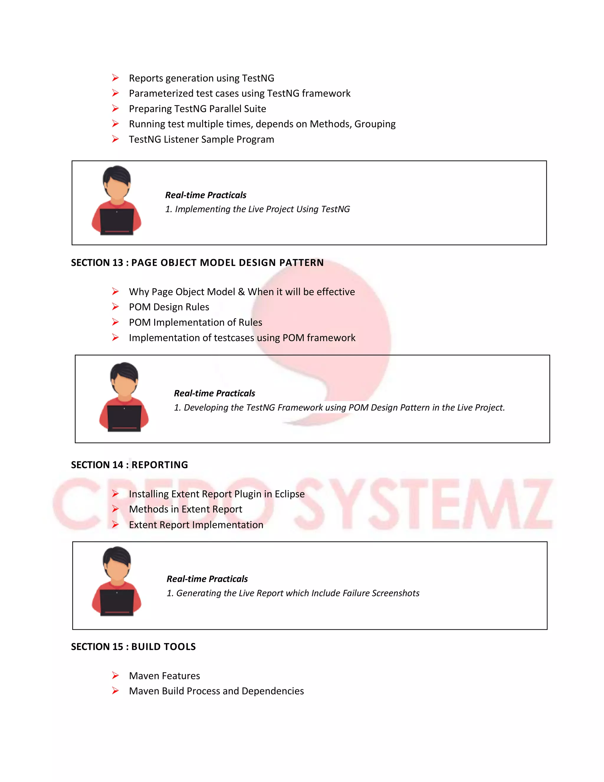  Reports generation using TestNG
 Parameterized test cases using TestNG framework
 Preparing TestNG Parallel Suite
 Running test multiple times, depends on Methods, Grouping
 TestNG Listener Sample Program
Real-time Practicals
1. Implementing the Live Project Using TestNG
SECTION 13 : PAGE OBJECT MODEL DESIGN PATTERN
 Why Page Object Model & When it will be effective
 POM Design Rules
 POM Implementation of Rules
 Implementation of testcases using POM framework
Real-time Practicals
1. Developing the TestNG Framework using POM Design Pattern in the Live Project.
SECTION 14 : REPORTING
 Installing Extent Report Plugin in Eclipse
 Methods in Extent Report
 Extent Report Implementation
Real-time Practicals
1. Generating the Live Report which Include Failure Screenshots
SECTION 15 : BUILD TOOLS
 Maven Features
 Maven Build Process and Dependencies
 