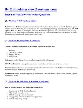 By OnlineInterviewQuestions.com
Selenium WebDriver Interview Questions
Q1. What is a WebDriver in selenium?
WebDriver in Selenium is a web automation framework. It allows the developers to execute their tests against
different browsers. With this, the developers can also use different programming languages like Java, .net, PHP
, Python, Perl, and Ruby in creating the test scripts. Conditional operations like if-else, switch-case, and loop
operations like do-while are possible with the WebDriver. The Selenium WebDriver is considered as one of the
most important components in the Selenium Tool’s suite.
Q2. What are the components of selenium?
There are four basic components present in the WebDriver architecture.
1. Bindings
2. JSON Wire Protocol
3. Browser Drivers
4. Real Browsers
Bindings are used by the developers in order to support multiple languages.
JSON Wire Protocol is a transport mechanism to transfer the data between a server and a client.
Browser Driver is specific to each browser to establish a secure connection with the browser without revealing
the internal logic of the browser’s functionality.
Real browsers are the browsers supported by the Selenium. They are Mozilla Firefox, Safari, Internet Explorer,
and Google Chrome.
Q3. What are the limitations of Selenium WebDriver?
Some of the limitations of the Selenium WebDriver are,
Only support for Web-Based applications
Takes time to create test cases
Difficult to set up a test environment
No support for automation of windows application
No built-in reporting facility
 