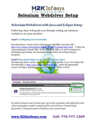 www.H2kinfosys.com Call: 770-777-1269
Selenium Webdriver Setup
SeleniumWebdriverwith Java and Eclipse Setup
Following steps will guide you through setting up selenium
webdriver on your machine:
Step#1:Configuring Java on machine
Download latest version of Java Development Kit(JDK) from this URL-
http://www.oracle.com/technetwork/java/javase/downloads/index.html . Follow the
steps mentioned to install JDK. We are installing JDK as it will be required for
developing and running our automation scripts which are nothing but java
programs.
Step#2:Downloadeclipse orany Java IDE of your choice
Download the latest version of the Java IDE you would like to use, for Eclipse the
download link is http://www.eclipse.org/downloads/ . Select the appropriate
version of Eclipse depending on your system type- 34 bit or 64 bit.
In order to check your system type- go to my computer and rightclick and
select 'properties', under system section you will see a 'System type'
parameter. This parameterwilldefine your system type.
 