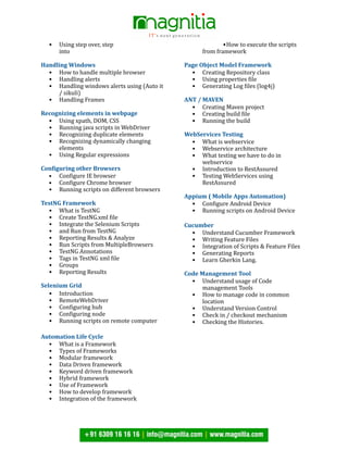 • Using step over, step
into
Handling Windows
• How to handle multiple browser
• Handling alerts
• Handling windows alerts using (Auto it
/ sikuli)
• Handling Frames
Recognizing elements in webpage
• Using xpath, DOM, CSS
• Running java scripts in WebDriver
• Recognizing duplicate elements
• Recognizing dynamically changing
elements
• Using Regular expressions
Con6iguring other Browsers
• ConJigure IE browser
• ConJigure Chrome browser
• Running scripts on different browsers
TestNG Framework
• What is TestNG
• Create TestNG.xml Jile
• Integrate the Selenium Scripts
• and Run from TestNG
• Reporting Results & Analyze
• Run Scripts from MultipleBrowsers
• TestNG Annotations
• Tags in TestNG xml Jile
• Groups
• Reporting Results
Selenium Grid
• Introduction
• RemoteWebDriver
• ConJiguring hub
• ConJiguring node
• Running scripts on remote computer
Automation Life Cycle
• What is a Framework
• Types of Frameworks
• Modular framework
• Data Driven framework
• Keyword driven framework
• Hybrid framework
• Use of Framework
• How to develop framework
• Integration of the framework
•How to execute the scripts
from framework
Page Object Model Framework
• Creating Repository class
• Using properties Jile
• Generating Log Jiles (log4j)
ANT / MAVEN
• Creating Maven project
• Creating build Jile
• Running the build
WebServices Testing
• What is webservice
• Webservice architecture
• What testing we have to do in
webservice
• Introduction to RestAssured
• Testing WebServices using
RestAssured
Appium ( Mobile Apps Automation)
• ConJigure Android Device
• Running scripts on Android Device
Cucumber
• Understand Cucumber Framework
• Writing Feature Files
• Integration of Scripts & Feature Files
• Generating Reports
• Learn Gherkin Lang.
Code Management Tool
• Understand usage of Code
management Tools
• How to manage code in common
location
• Understand Version Control
• Check in / checkout mechanism
• Checking the Histories.
 
