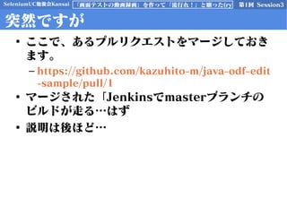 SeleniumUC勉強会Kansai 第1回 Session3「画面テストの動画録画」を作って「流行れ！」と願った(ry
突然ですが
• ここで、あるプルリクエストをマージしておき
ます。
– https://github.com/kazuhito-m/java-odf-edit
-sample/pull/1
• マージされた「Jenkinsでmasterブランチの
ビルドが走る…はず
• 説明は後ほど…
 