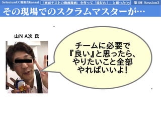 SeleniumUC勉強会Kansai 第1回 Session3「画面テストの動画録画」を作って「流行れ！」と願った(ry
その現場でのスクラムマスターが…
チームに必要で
『良い』と思ったら、
やりたいこと全部
やればいいよ！
山N A次 氏
 