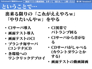 SeleniumUC勉強会Kansai 第1回 Session3「画面テストの動画録画」を作って「流行れ！」と願った(ry
ということで…
• CIサーバ導入
• 画面テスト導入
• 画面テストのCI
• ブランチ毎サーバ
(コンテナ)CD
• 各環境への
ワンクリックデプロイ
• CI異常で
パトランプ回る
• CIサーバから音がな
る
• CDサーバがしゃべる
(カウントダウンとか
する)
• 画面テストの動画録画
出来る限りの「これがええやろｗ」
「やりたいんやｗ」をやる
 