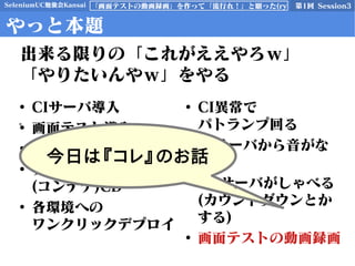 SeleniumUC勉強会Kansai 第1回 Session3「画面テストの動画録画」を作って「流行れ！」と願った(ry
やっと本題
• CIサーバ導入
• 画面テスト導入
• 画面テストのCI
• ブランチ毎サーバ
(コンテナ)CD
• 各環境への
ワンクリックデプロイ
• CI異常で
パトランプ回る
• CIサーバから音がな
る
• CDサーバがしゃべる
(カウントダウンとか
する)
• 画面テストの動画録画
出来る限りの「これがええやろｗ」
「やりたいんやｗ」をやる
今日は『コレ』のお話
 