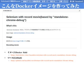 SeleniumUC勉強会Kansai 第1回 Session3「画面テストの動画録画」を作って「流行れ！」と願った(ry
こんなDockerイメージを作ってみた
• イメージ(Docker Hub)
– https://hub.docker.com/r/kazuhito/selenium-with-record-movie-standalone-chrome-debug
• ソース(GitHub)
– https://github.com/kazuhito-m/selenium-with-record-movie-standalone-chrome-debug
 