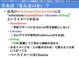 SeleniumUC勉強会Kansai 第1回 Session3「画面テストの動画録画」を作って「流行れ！」と願った(ry
それは「なんなのか」？
• 公式のSeleniumのDockerHubには
”selenium/standalone-chrome-debug”
というイメージがある
– Standalone
• 単体でサーバになる(Grid等を前提にしない)
– Chrome
• そのブラウザ専門(WebDriverがそれ用)
– Debug
• VNC搭載してて外から画面が見れる
– 公式イメージは「上の組み合わせ」で選ぶよう大量
に上がってる
–ベースイメージはUbuntu
 