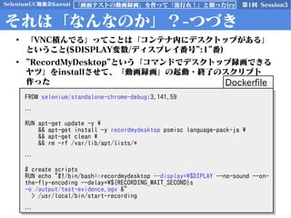 SeleniumUC勉強会Kansai 第1回 Session3「画面テストの動画録画」を作って「流行れ！」と願った(ry
それは「なんなのか」？-つづき
• 「VNC積んでる」ってことは「コンテナ内にデスクトップがある」
ということ($DISPLAY変数/ディスプレイ番号”:1”番)
• ”RecordMyDesktop”という「コマンドでデスクトップ録画できる
ヤツ」をinstallさせて、「動画録画」の起動・終了のスクリプト
作った
FROM selenium/standalone-chrome-debug:3.141.59
…
RUN apt-get update -y 
&& apt-get install -y recordmydesktop psmisc language-pack-ja 
&& apt-get clean 
&& rm -rf /var/lib/apt/lists/*
…
# create scripts
RUN echo "#!/bin/bashnrecordmydesktop --display=$DIPLAY --no-sound --on-
the-fly-encoding --delay=${RECORDING_WAIT_SECOND}s
-o /output/test-evidence.ogv &"
> /usr/local/bin/start-recording
…
FROM selenium/standalone-chrome-debug:3.141.59
…
RUN apt-get update -y 
&& apt-get install -y recordmydesktop psmisc language-pack-ja 
&& apt-get clean 
&& rm -rf /var/lib/apt/lists/*
…
# create scripts
RUN echo "#!/bin/bashnrecordmydesktop --display=$DIPLAY --no-sound --on-
the-fly-encoding --delay=${RECORDING_WAIT_SECOND}s
-o /output/test-evidence.ogv &"
> /usr/local/bin/start-recording
…
Dockerfile
 