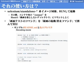 SeleniumUC勉強会Kansai 第1回 Session3「画面テストの動画録画」を作って「流行れ！」と願った(ry
それの使い方は？
• selenium/standalone-* 系イメージ同様、RUNして起動
– その際、コンテナ内の “/output” を
Hostの「動画を落としたいディレクトリ」にマウントしとく
• 「画面テストのコマンド」を「録画の起動/停止コマンド」で挟
んで実行
• サンプル:README.mdと先のプルリク
 