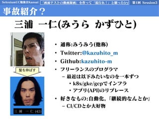 SeleniumUC勉強会Kansai 第1回 Session3「画面テストの動画録画」を作って「流行れ！」と願った(ry
三浦 一仁(みうら かずひと)
事故紹介？
• 通称:みうみう(他称)
• Twitter:@kazuhito_m
• Github:kazuhito-m
• フリーランスのプログラマ
– 最近は以下みたいなのを一本ずつ
• k8s/gke/gcpでインフラ
• アプリ(API)のリプレース
• 好きなもの:自動化,「継続的なんとか」
– CI/CDとか大好物
髪を伸ばす
 