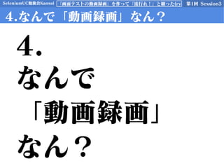 SeleniumUC勉強会Kansai 第1回 Session3「画面テストの動画録画」を作って「流行れ！」と願った(ry
4.なんで「動画録画」なん？
4.
なんで
「動画録画」
なん？
 