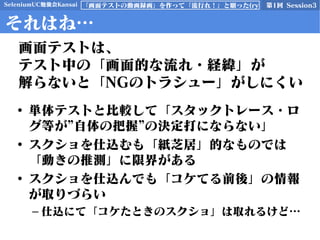 SeleniumUC勉強会Kansai 第1回 Session3「画面テストの動画録画」を作って「流行れ！」と願った(ry
それはね…
• 単体テストと比較して「スタックトレース・ロ
グ等が”自体の把握”の決定打にならない」
• スクショを仕込むも「紙芝居」的なものでは
「動きの推測」に限界がある
• スクショを仕込んでも「コケてる前後」の情報
が取りづらい
– 仕込にて「コケたときのスクショ」は取れるけど…
画面テストは、
テスト中の「画面的な流れ・経緯」が
解らないと「NGのトラシュー」がしにくい
 