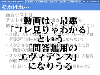 SeleniumUC勉強会Kansai 第1回 Session3「画面テストの動画録画」を作って「流行れ！」と願った(ry
それはね…
• 単体テストと比較して「スタックトレース・ロ
グ等が”自体の把握”の決定打にならない」
• スクショを仕込むも「紙芝居」的なものでは
「動きの推測」に限界がある
• スクショを仕込んでも「コケてる前後」の情報
が取りづらい
– 仕込にて「コケたときのスクショ」は取れるけど…
画面テストは、
テスト中の「画面的な流れ・経緯」が
解らないと「NGのトラシュー」がしにくい
動画は、最悪
「コレ見りゃわかる」
という
「問答無用の
エヴィデンス」
になりうる
 