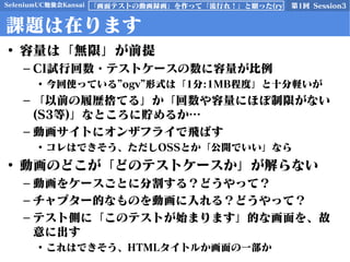 SeleniumUC勉強会Kansai 第1回 Session3「画面テストの動画録画」を作って「流行れ！」と願った(ry
課題は在ります
• 容量は「無限」が前提
– CI試行回数・テストケースの数に容量が比例
• 今回使っている”ogv”形式は「1分:1MB程度」と十分軽いが
– 「以前の履歴捨てる」か「回数や容量にほぼ制限がない
(S3等)」なところに貯めるか…
– 動画サイトにオンザフライで飛ばす
• コレはできそう、ただしOSSとか「公開でいい」なら
• 動画のどこが「どのテストケースか」が解らない
– 動画をケースごとに分割する？どうやって？
– チャプター的なものを動画に入れる？どうやって？
– テスト側に「このテストが始まります」的な画面を、故
意に出す
• これはできそう、HTMLタイトルか画面の一部か
 
