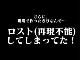さらに、
現場で作ったきりなんで…
ロスト(再現不能)
してしまってた！
 