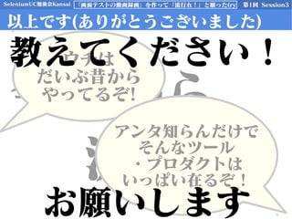 SeleniumUC勉強会Kansai 第1回 Session3「画面テストの動画録画」を作って「流行れ！」と願った(ry
以上です(ありがとうございました)
今日から
流行れ！
ウチは
だいぶ昔から
やってるぞ!
アンタ知らんだけで
そんなツール
・プロダクトは
いっぱい在るぞ！
教えてください！
お願いします
 