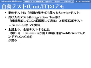 SeleniumUC勉強会Kansai 第1回 Session3「画面テストの動画録画」を作って「流行れ！」と願った(ry
自動テスト(Unit/IT)のデモ
• 単体テストは「普通の単テ/DB使ったServiceテスト」
• 受け入れテスト(Integration Test)は
「画面表示してコンボ選択して表示」と程度E2Eテスト
– Selenide使って実装
• 上記より、全量テストするには
「実DB」「Seleniumが動く環境(自前WebDriver/スタ
ンドアロン/Grid)
が要る
 
