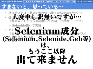 SeleniumUC勉強会Kansai 第1回 Session3「画面テストの動画録画」を作って「流行れ！」と願った(ry
すまないと、思っている…
• 単体テストは「普通の単テ/DB使ったServiceテスト」
• 受け入れテスト(Integration Test)は
「画面表示してコンボ選択して表示」と程度E2Eテスト
– Selenide使って実装
• 上記より、全量テストするには
「実DB」「Seleniumが動く環境(自前WebDriver/スタ
ンドアロン/Grid)
が要る
大変申し訳無いですが…
Selenium成分
(Selenium,Selenide,Geb等)
は、
もうここ以降
出て来ません
 
