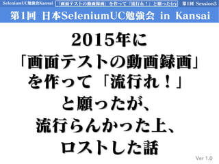 SeleniumUC勉強会Kansai 第1回 Session3「画面テストの動画録画」を作って「流行れ！」と願った(ry
第1回 日本SeleniumUC勉強会 in Kansai
Ver 1.0
20152015年に年に
「画面テストの動画録画」「画面テストの動画録画」
を作って「流行れ！」を作って「流行れ！」
と願ったが、と願ったが、
流行らんかった上、流行らんかった上、
ロストした話ロストした話
 