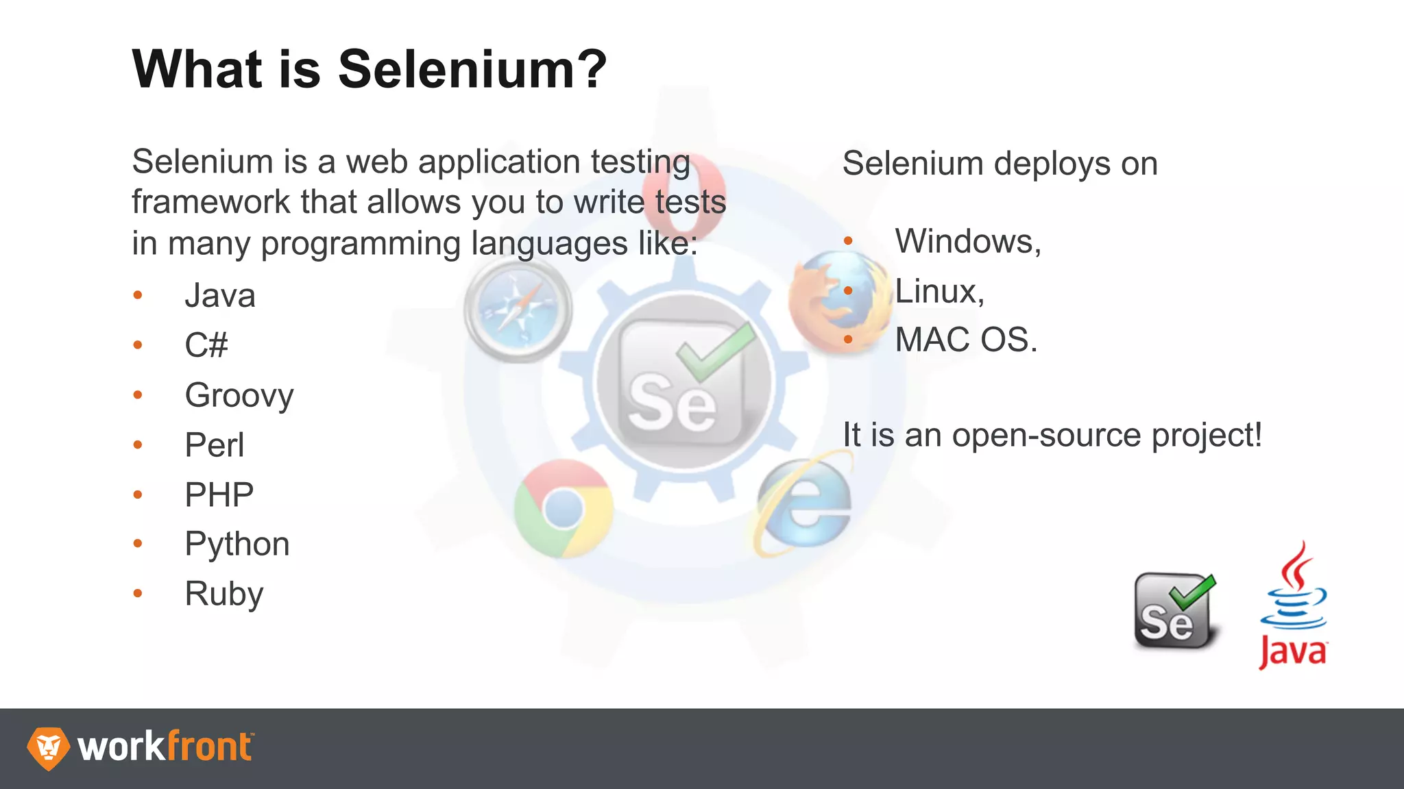 Selenium is a web application testing
framework that allows you to write tests
in many programming languages like:
•  Java
•  C#
•  Groovy
•  Perl
•  PHP
•  Python
•  Ruby
What is Selenium?
Selenium deploys on
•  Windows,
•  Linux,
•  MAC OS.
It is an open-source project!
 