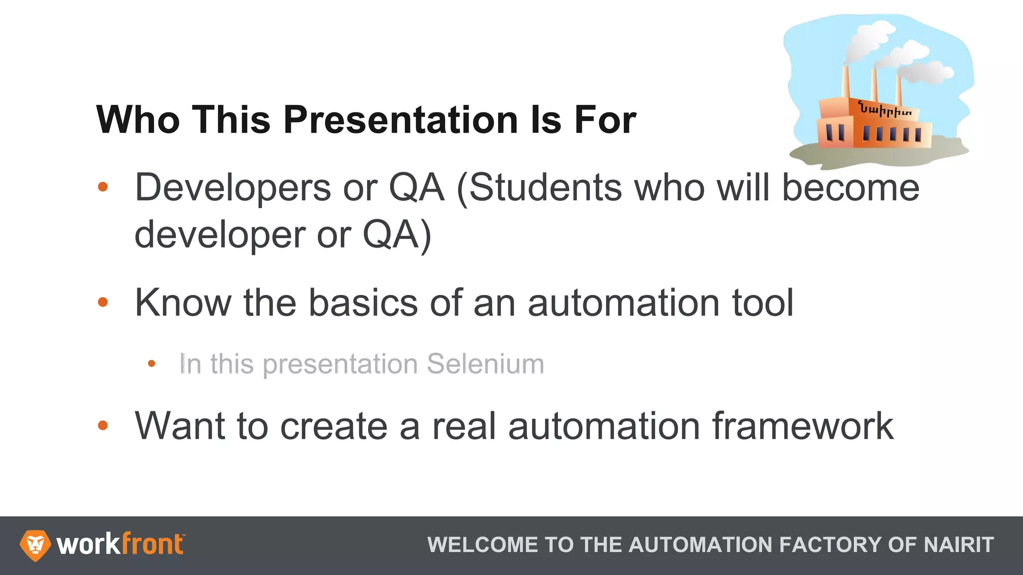 Who This Presentation Is For
•  Developers or QA (Students who will become
developer or QA)
•  Know the basics of an automation tool
•  In this presentation Selenium
•  Want to create a real automation framework
WELCOME TO THE AUTOMATION FACTORY OF NAIRIT
 